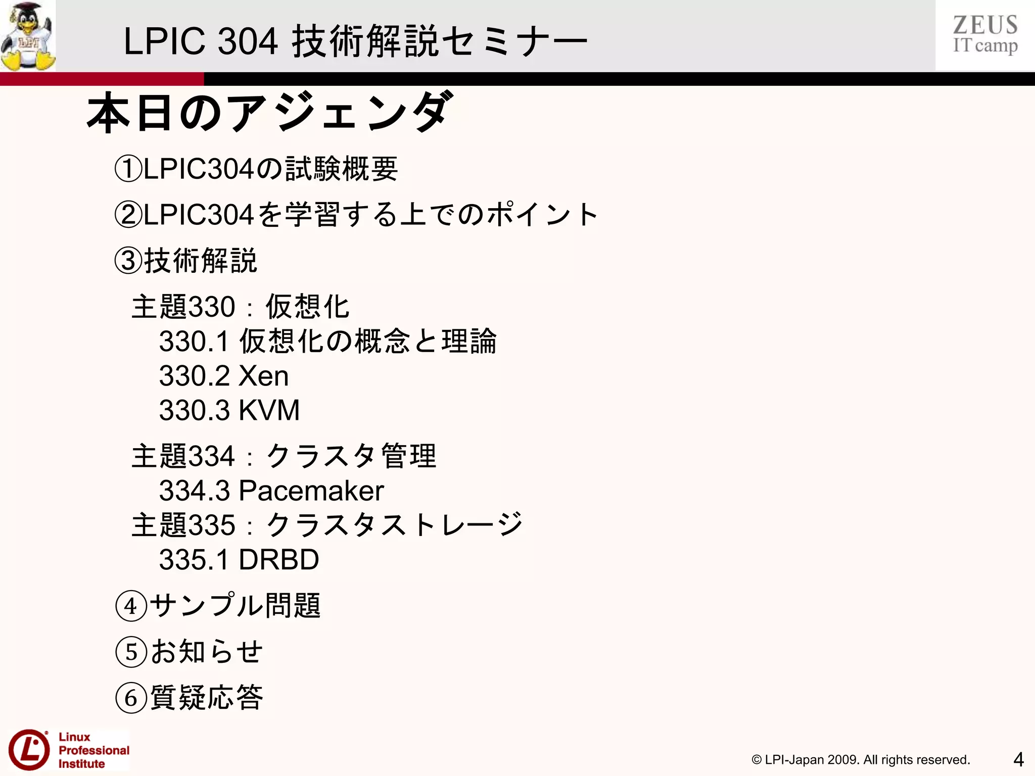 © LPI-Japan 2009. All rights reserved. 4
LPIC 304 技術解説セミナー
本日のアジェンダ
①LPIC304の試験概要
②LPIC304を学習する上でのポイント
③技術解説
主題330：仮想化
330.1 仮想化の概念と理論
330.2 Xen
330.3 KVM
主題334：クラスタ管理
334.3 Pacemaker
主題335：クラスタストレージ
335.1 DRBD
④サンプル問題
⑤お知らせ
⑥質疑応答
 