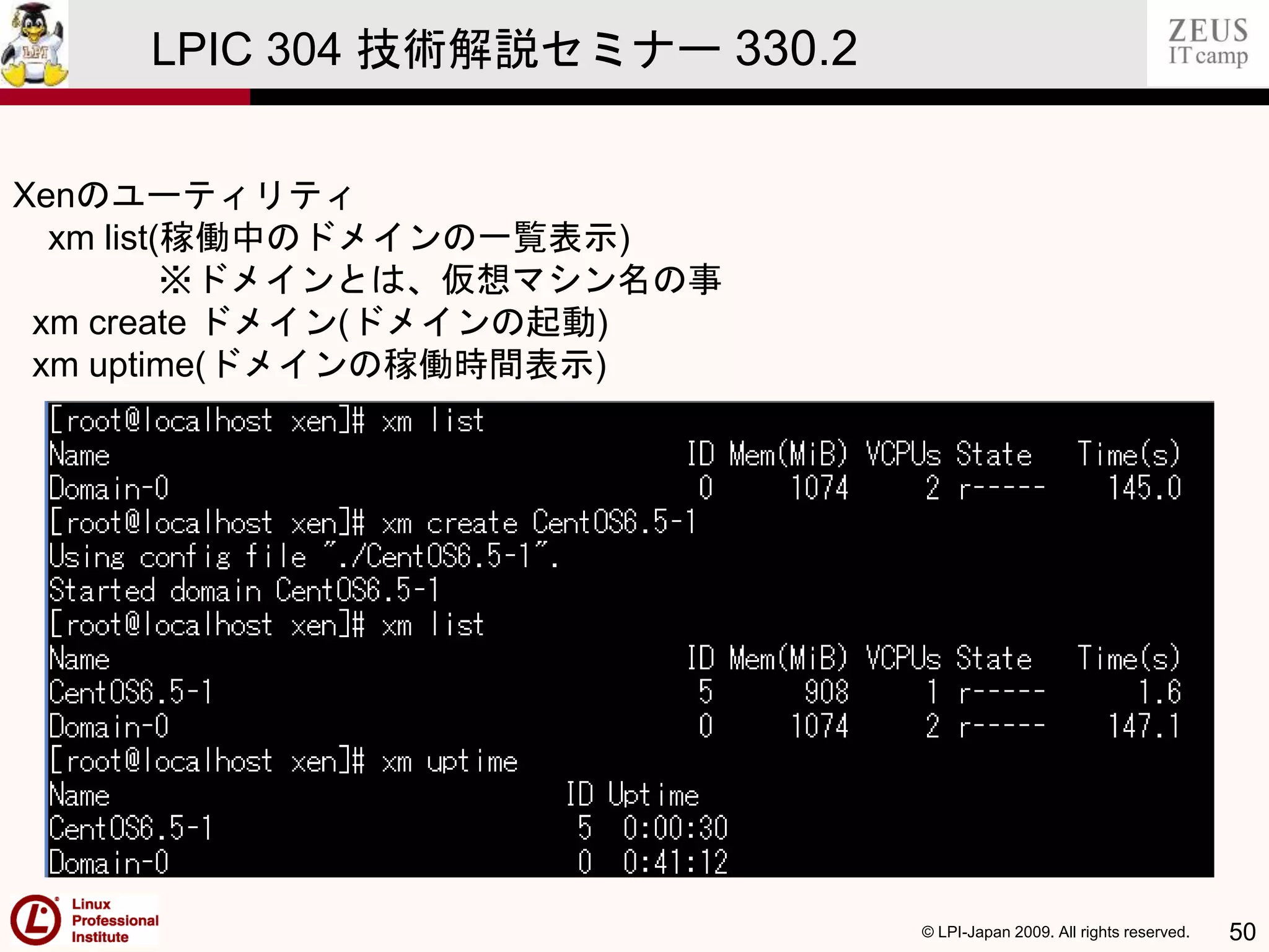 © LPI-Japan 2009. All rights reserved. 50
LPIC 304 技術解説セミナー 330.2
Xenのユーティリティ
xm list(稼働中のドメインの一覧表示)
※ドメインとは、仮想マシン名の事
xm create ドメイン(ドメインの起動)
xm uptime(ドメインの稼働時間表示)
 