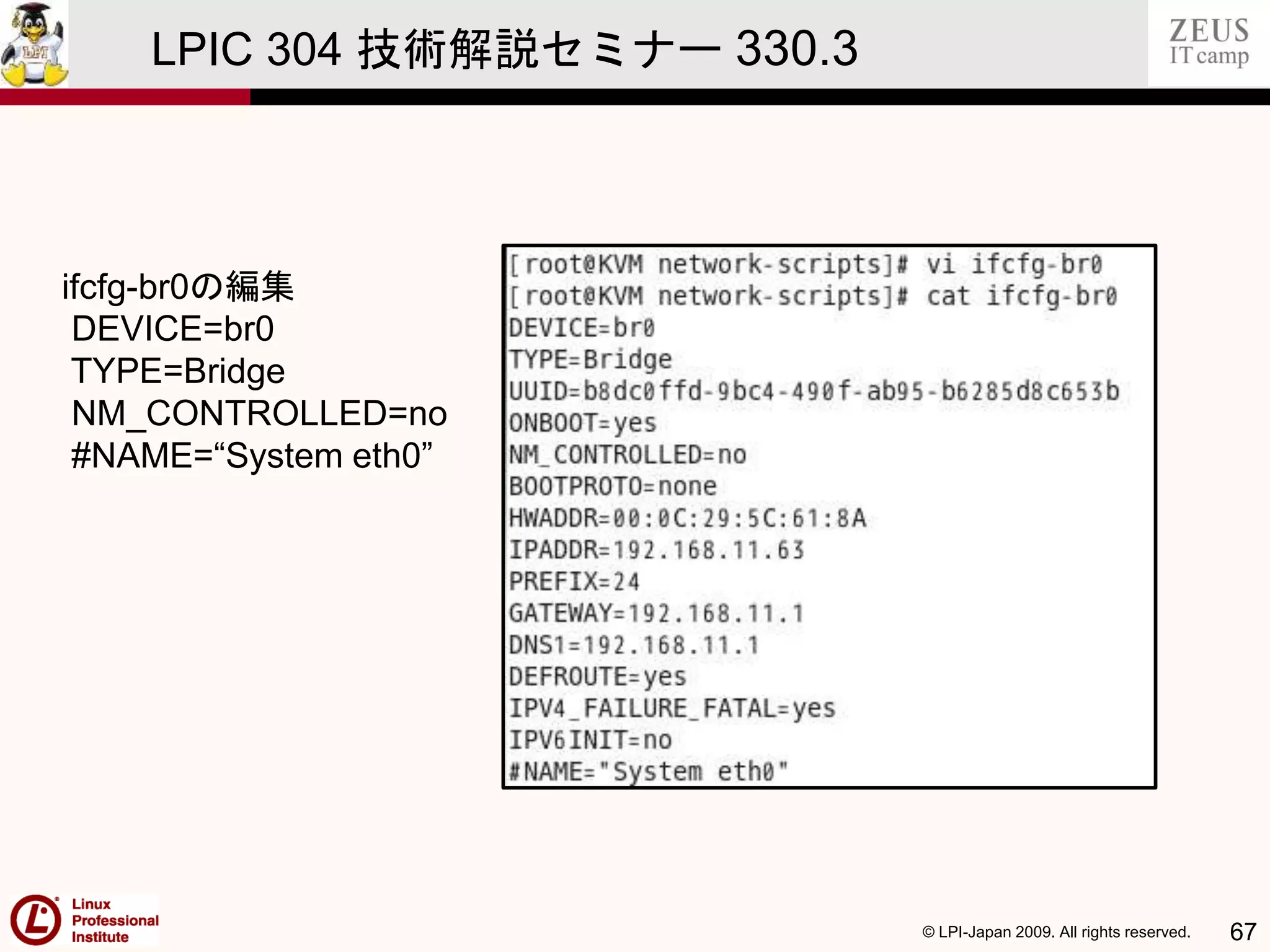 © LPI-Japan 2009. All rights reserved. 67
LPIC 304 技術解説セミナー 330.3
ifcfg-br0の編集
DEVICE=br0
TYPE=Bridge
NM_CONTROLLED=no
#NAME=“System eth0”
 