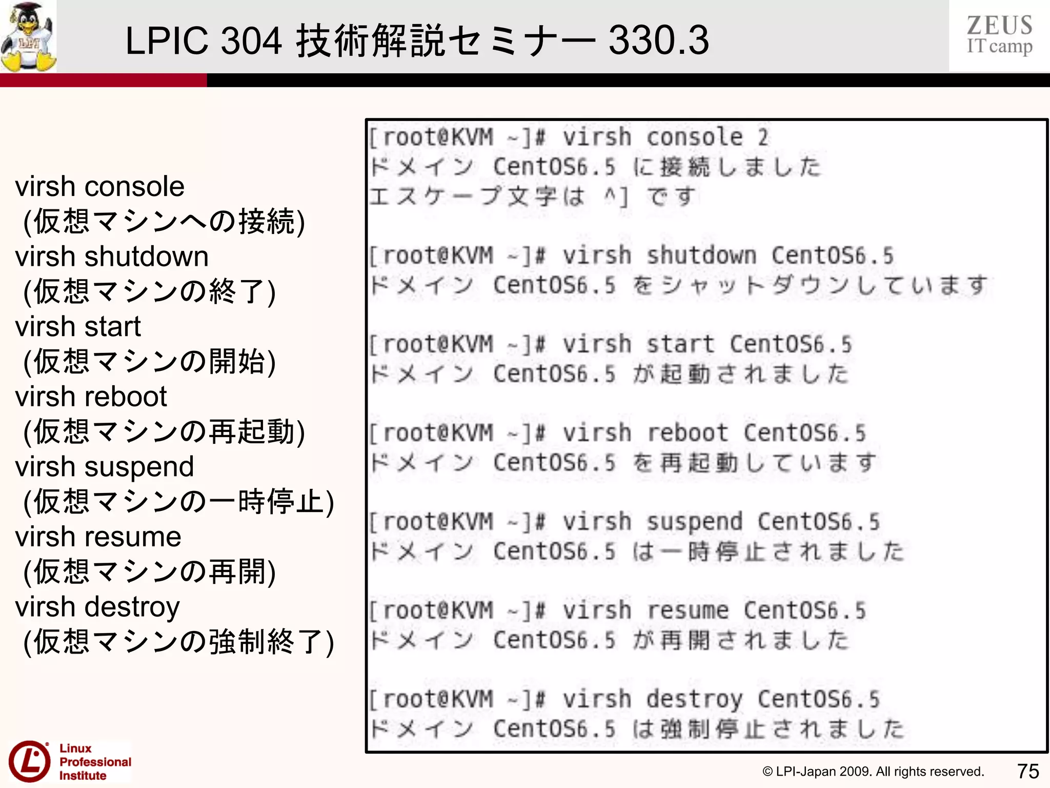 © LPI-Japan 2009. All rights reserved. 75
LPIC 304 技術解説セミナー 330.3
virsh console
(仮想マシンへの接続)
virsh shutdown
(仮想マシンの終了)
virsh start
(仮想マシンの開始)
virsh reboot
(仮想マシンの再起動)
virsh suspend
(仮想マシンの一時停止)
virsh resume
(仮想マシンの再開)
virsh destroy
(仮想マシンの強制終了)
 