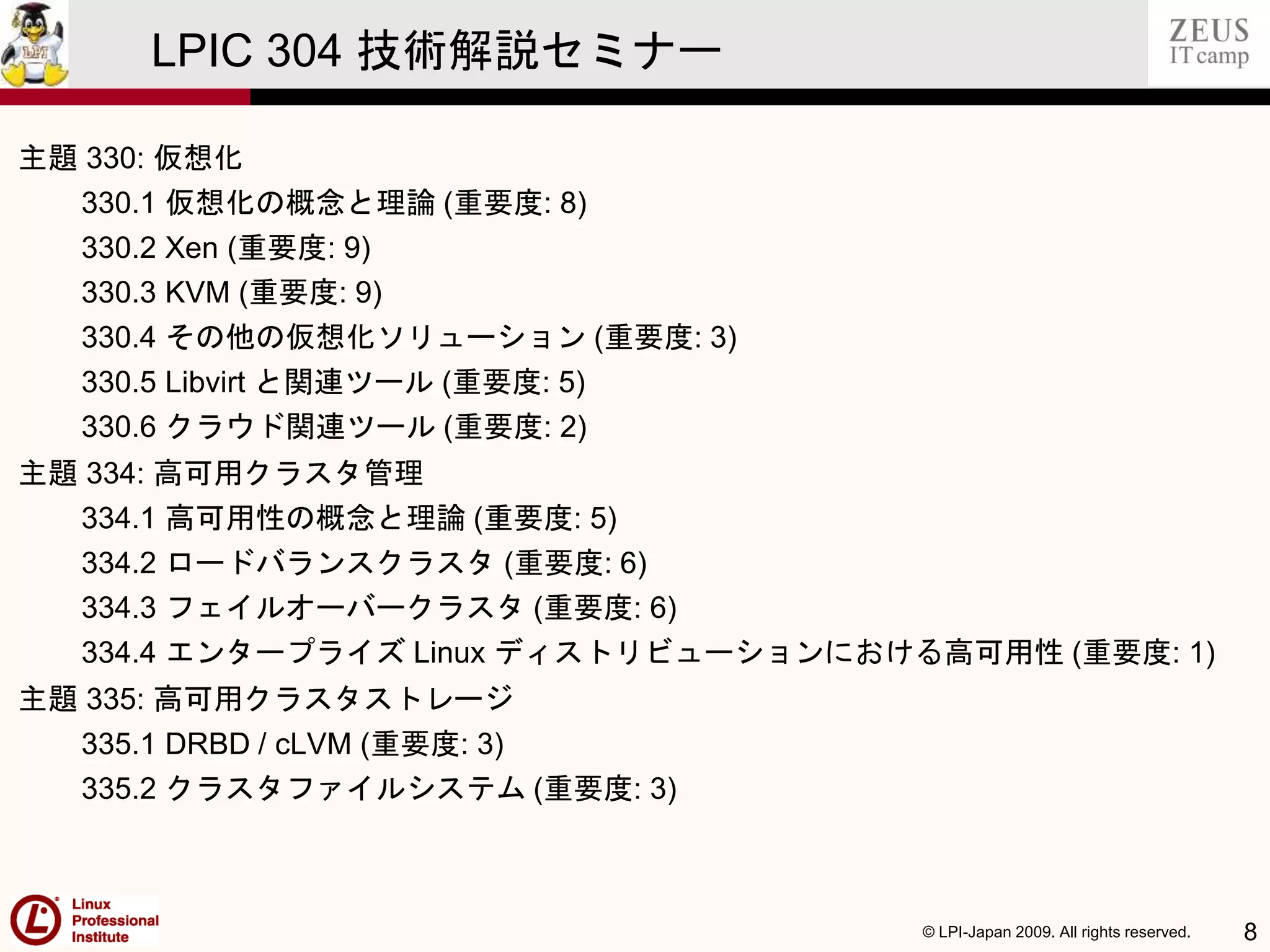 © LPI-Japan 2009. All rights reserved. 8
LPIC 304 技術解説セミナー
主題 330: 仮想化
330.1 仮想化の概念と理論 (重要度: 8)
330.2 Xen (重要度: 9)
330.3 KVM (重要度: 9)
330.4 その他の仮想化ソリューション (重要度: 3)
330.5 Libvirt と関連ツール (重要度: 5)
330.6 クラウド関連ツール (重要度: 2)
主題 334: 高可用クラスタ管理
334.1 高可用性の概念と理論 (重要度: 5)
334.2 ロードバランスクラスタ (重要度: 6)
334.3 フェイルオーバークラスタ (重要度: 6)
334.4 エンタープライズ Linux ディストリビューションにおける高可用性 (重要度: 1)
主題 335: 高可用クラスタストレージ
335.1 DRBD / cLVM (重要度: 3)
335.2 クラスタファイルシステム (重要度: 3)
 