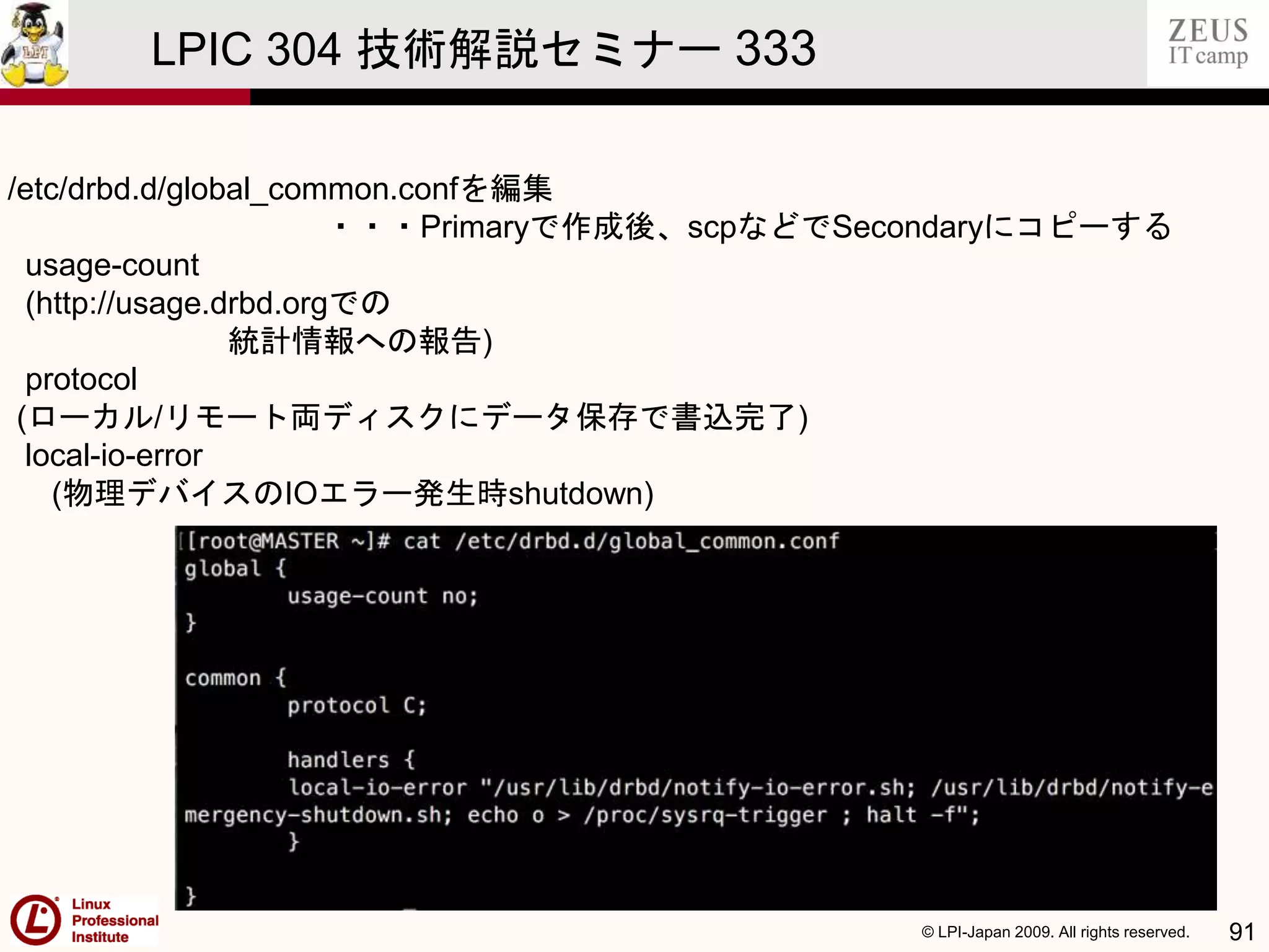 © LPI-Japan 2009. All rights reserved. 91
LPIC 304 技術解説セミナー 333
/etc/drbd.d/global_common.confを編集
・・・Primaryで作成後、scpなどでSecondaryにコピーする
usage-count
(http://usage.drbd.orgでの
統計情報への報告)
protocol
(ローカル/リモート両ディスクにデータ保存で書込完了)
local-io-error
(物理デバイスのIOエラー発生時shutdown)
 