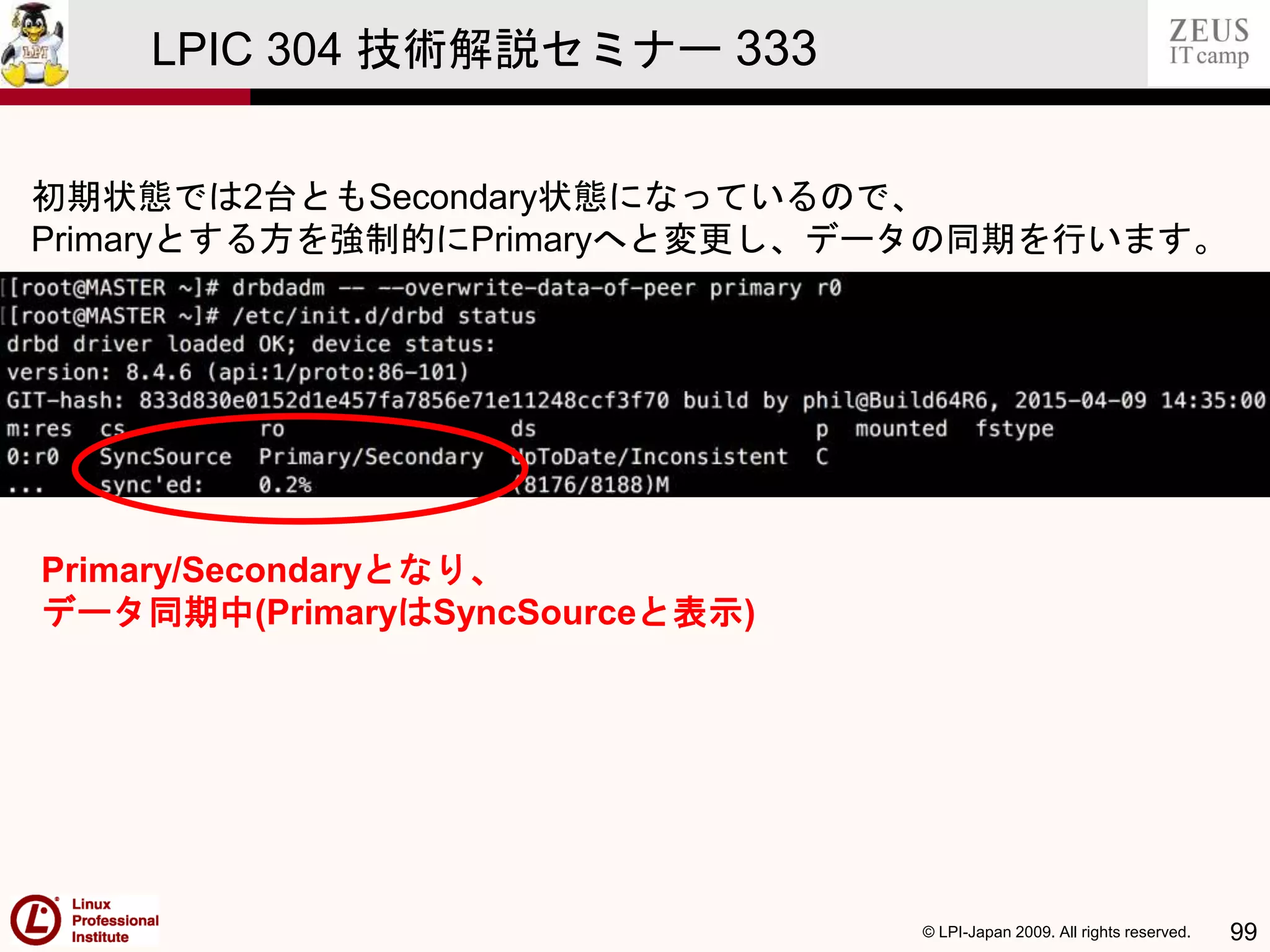 © LPI-Japan 2009. All rights reserved. 99
LPIC 304 技術解説セミナー 333
初期状態では2台ともSecondary状態になっているので、
Primaryとする方を強制的にPrimaryへと変更し、データの同期を行います。
Primary/Secondaryとなり、
データ同期中(PrimaryはSyncSourceと表示)
 