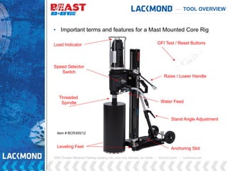 TOOL OVERVIEW
Speed Selector
Switch
Raise / Lower Handle
Leveling Feet Anchoring Slot
• Important terms and features for a Mast Mounted Core Rig
GFI Test / Reset Buttons
Stand Angle Adjustment
Threaded
Spindle
Load Indicator
Water Feed
Item # BCR300/12
 