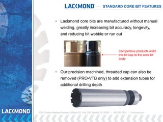 • Lackmond core bits are manufactured without manual
welding, greatly increasing bit accuracy, longevity,
and reducing bit wobble or run out
• Our precision machined, threaded cap can also be
removed (PRO-VTB only) to add extension tubes for
additional drilling depth
STANDARD CORE BIT FEATURES
Competitive products weld
the bit cap to the core bit
body
 