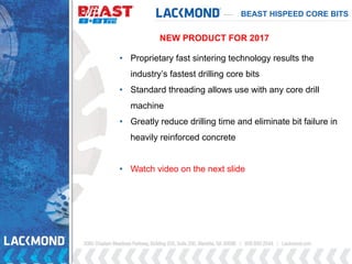 • Proprietary fast sintering technology results the
industry’s fastest drilling core bits
• Standard threading allows use with any core drill
machine
• Greatly reduce drilling time and eliminate bit failure in
heavily reinforced concrete
• Watch video on the next slide
BEAST HISPEED CORE BITS
NEW PRODUCT FOR 2017
 