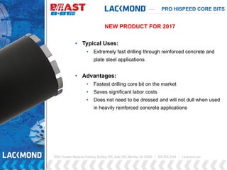 PRO HISPEED CORE BITS
• Typical Uses:
• Extremely fast drilling through reinforced concrete and
plate steel applications
• Advantages:
• Fastest drilling core bit on the market
• Saves significant labor costs
• Does not need to be dressed and will not dull when used
in heavily reinforced concrete applications
NEW PRODUCT FOR 2017
 