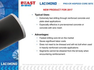 PRO-CR HISPEED CORE BITS
• Typical Uses:
• Extremely fast drilling through reinforced concrete and
plate steel applications
• Especially effective in pre-tensioned concrete or
concrete with wire mesh
• Advantages:
• Fastest drilling core bit on the market
• Saves significant labor costs
• Does not need to be dressed and will not dull when used
in heavily reinforced concrete applications
• Segments cannot be sheared from the bit body when
encountering reinforcement
NEW PRODUCT FOR 2017
 