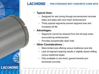 PRE-STRESSED WET CONCRETE CORE BITS
• Typical Uses:
• Designed for wet coring through pre-tensioned concrete
slabs and slabs with wire mesh reinforcement
• Thinly spaced segments prevent segment loss and
increases bit life
• Advantages:
• Segments cannot be sheared from the bit body when
encountering reinforcement
• Provides exceptionally clean hole
• Other Considerations :
• More limited size offering versus traditional core bits
• Lack of segment spacing results in slightly slower drilling
versus traditional styles
• Only available in one bond, geared towards pre-
tensioned concrete.
 