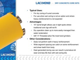 DRY CONCRETE CORE BITS
• Typical Uses:
• For dry coring of cured concrete
• For use when wet coring is not an option and where
heavy reinforcement is not expected
• Advantages:
• 10” barrel length allows use in tight spots where
traditional core rigs will not fit
• Dry operation clean up is more easily managed than
water reclamation
• 5/8”-11 Threaded arbor fits most hand grinders
• Other Considerations :
• Does not perform well in heavy reinforcement
• Wide segment spacing can catch on some reinforcement
and shear teeth from body
• Heat generated during use can result in premature bit
wear and less life than with wet coring bits
 