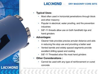 DRY MASONRY CORE BITS
• Typical Uses:
• Most often used in horizontal penetrations through block
and other masonry
• Popular in electrical, water proofing, and fire prevention
industries
• 5/8”-11 threads allow use on both handheld rigs and
hand grinders
• Advantages:
• Cleaner hole provides precise annular distance and aids
in reducing fire stop use and providing a better seal
• Vented barrels and widely spaced segments provide
excellent drilling speed and cooling
• 5/8”-11 Threaded arbor fits most hand grinders
• Other Considerations :
• Cannot be used with any type of reinforcement or cured
concrete
 