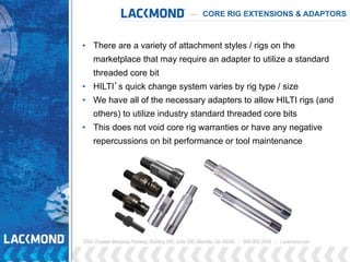 CORE RIG EXTENSIONS & ADAPTORS
• There are a variety of attachment styles / rigs on the
marketplace that may require an adapter to utilize a standard
threaded core bit
• HILTI’s quick change system varies by rig type / size
• We have all of the necessary adapters to allow HILTI rigs (and
others) to utilize industry standard threaded core bits
• This does not void core rig warranties or have any negative
repercussions on bit performance or tool maintenance
 