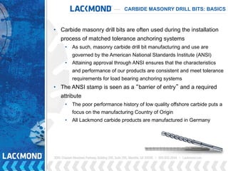 CARBIDE MASONRY DRILL BITS: BASICS
• Carbide masonry drill bits are often used during the installation
process of matched tolerance anchoring systems
• As such, masonry carbide drill bit manufacturing and use are
governed by the American National Standards Institute (ANSI)
• Attaining approval through ANSI ensures that the characteristics
and performance of our products are consistent and meet tolerance
requirements for load bearing anchoring systems
• The ANSI stamp is seen as a “barrier of entry” and a required
attribute
• The poor performance history of low quality offshore carbide puts a
focus on the manufacturing Country of Origin
• All Lackmond carbide products are manufactured in Germany
 