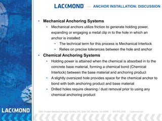 ANCHOR INSTALLATION: DISCUSSION
• Mechanical Anchoring Systems
• Mechanical anchors utilize friction to generate holding power,
expanding or engaging a metal clip in to the hole in which an
anchor is installed
• The technical term for this process is Mechanical Interlock
• Relies on precise tolerances between the hole and anchor
• Chemical Anchoring Systems
• Holding power is attained when the chemical is absorbed in to the
concrete base material, forming a chemical bond (Chemical
Interlock) between the base material and anchoring product
• A slightly oversized hole provides space for the chemical anchor to
bond with both anchoring product and base material
• Drilled holes require cleaning / dust removal prior to using any
chemical anchoring product
 