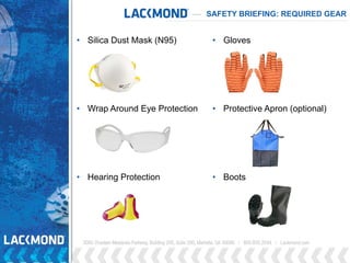 • Gloves
• Protective Apron (optional)
• Boots
SAFETY BRIEFING: REQUIRED GEAR
• Silica Dust Mask (N95)
• Wrap Around Eye Protection
• Hearing Protection
 