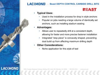 • Typical Uses:
• Used in the installation process for drop in style anchors
• Popular on jobs needing a large volume of identically set
anchors, such as installing stadium seating
• Advantages:
• Allows user to repeatedly drill at a consistent depth,
allowing for faster and more precise fastener installation
• Integrated “stop piece” is concavely shaped, preventing
dust build up from affecting maximum drilling depth
• Other Considerations:
• Niche application for this style of tool
Beast DEPTH CONTROL CARBIDE DRILL BITS
 