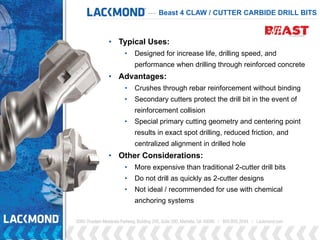 Beast 4 CLAW / CUTTER CARBIDE DRILL BITS
• Typical Uses:
• Designed for increase life, drilling speed, and
performance when drilling through reinforced concrete
• Advantages:
• Crushes through rebar reinforcement without binding
• Secondary cutters protect the drill bit in the event of
reinforcement collision
• Special primary cutting geometry and centering point
results in exact spot drilling, reduced friction, and
centralized alignment in drilled hole
• Other Considerations:
• More expensive than traditional 2-cutter drill bits
• Do not drill as quickly as 2-cutter designs
• Not ideal / recommended for use with chemical
anchoring systems
 