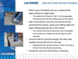 • When using a handheld core rig or angle grinder
begin drilling at a slight angle
• This allows the bit teeth to “bite” in to the aggregate
and prevents the bit from walking across the surface
• After a brief period, and once you see the bit has
penetrated the surface, adjust your drilling angle and
begin drilling perpendicular to the surface
• You should notice the bit becomes more controllable
once a groove is created and the bit begins to drill
vertically
• Once the drill bit “punches through” the other side,
carefully remove the bit from the hole
• Keeping the drill / grinder turned on when removing a
bit from the hole will prevent pinching
• Extract the core from the bit body if necessary
1.
2.
HAND HELD CORE DRILLING TECHNIQUE
 