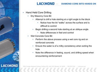 DIAMOND CORE BITS HANDS ON
• Hand Held Core Drilling
• Dry Masonry Core Bit
• Attempt to drill a hole starting at a right angle to the block
• Notice how the bit “walks” across the surface and is
difficult to control
• Begin drilling a second hole starting at an oblique angle
• Note differences in feel and control
• Wet Concrete Core Bit
• Perform the above process using a wet core rig and on
reinforced concrete
• Ensure the water is of a milky consistency when exiting the
hole
• Note the difference in feeling, sound, and drilling speed when
encountering reinforcement
 