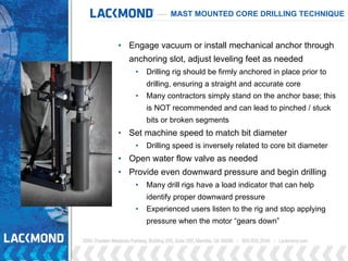 • Engage vacuum or install mechanical anchor through
anchoring slot, adjust leveling feet as needed
• Drilling rig should be firmly anchored in place prior to
drilling, ensuring a straight and accurate core
• Many contractors simply stand on the anchor base; this
is NOT recommended and can lead to pinched / stuck
bits or broken segments
• Set machine speed to match bit diameter
• Drilling speed is inversely related to core bit diameter
• Open water flow valve as needed
• Provide even downward pressure and begin drilling
• Many drill rigs have a load indicator that can help
identify proper downward pressure
• Experienced users listen to the rig and stop applying
pressure when the motor “gears down”
MAST MOUNTED CORE DRILLING TECHNIQUE
 