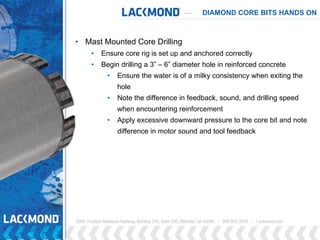 DIAMOND CORE BITS HANDS ON
• Mast Mounted Core Drilling
• Ensure core rig is set up and anchored correctly
• Begin drilling a 3” – 6” diameter hole in reinforced concrete
• Ensure the water is of a milky consistency when exiting the
hole
• Note the difference in feedback, sound, and drilling speed
when encountering reinforcement
• Apply excessive downward pressure to the core bit and note
difference in motor sound and tool feedback
 