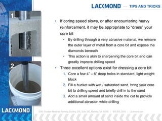 TIPS AND TRICKS
• If coring speed slows, or after encountering heavy
reinforcement, it may be appropriate to “dress” your
core bit
• By drilling through a very abrasive material, we remove
the outer layer of metal from a core bit and expose the
diamonds beneath
• This action is akin to sharpening the core bit and can
greatly improve drilling speed
• Three excellent options exist for dressing a core bit
1. Core a few 4” – 6” deep holes in standard, light weight
block
2. Fill a bucket with wet / saturated sand, bring your core
bit to drilling speed and briefly drill in to the sand
3. Add a small amount of sand inside the cut to provide
additional abrasion while drilling
1.
2.
 
