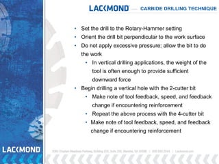 • Set the drill to the Rotary-Hammer setting
• Orient the drill bit perpendicular to the work surface
• Do not apply excessive pressure; allow the bit to do
the work
• In vertical drilling applications, the weight of the
tool is often enough to provide sufficient
downward force
• Begin drilling a vertical hole with the 2-cutter bit
• Make note of tool feedback, speed, and feedback
change if encountering reinforcement
• Repeat the above process with the 4-cutter bit
• Make note of tool feedback, speed, and feedback
change if encountering reinforcement
CARBIDE DRILLING TECHNIQUE
 