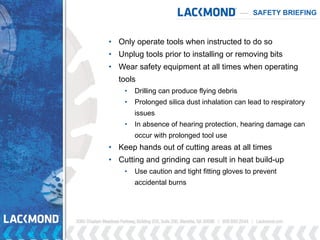 SAFETY BRIEFING
• Only operate tools when instructed to do so
• Unplug tools prior to installing or removing bits
• Wear safety equipment at all times when operating
tools
• Drilling can produce flying debris
• Prolonged silica dust inhalation can lead to respiratory
issues
• In absence of hearing protection, hearing damage can
occur with prolonged tool use
• Keep hands out of cutting areas at all times
• Cutting and grinding can result in heat build-up
• Use caution and tight fitting gloves to prevent
accidental burns
 