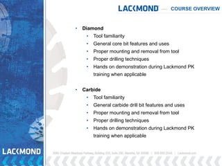COURSE OVERVIEW
• Diamond
• Tool familiarity
• General core bit features and uses
• Proper mounting and removal from tool
• Proper drilling techniques
• Hands on demonstration during Lackmond PK
training when applicable
• Carbide
• Tool familiarity
• General carbide drill bit features and uses
• Proper mounting and removal from tool
• Proper drilling techniques
• Hands on demonstration during Lackmond PK
training when applicable
 
