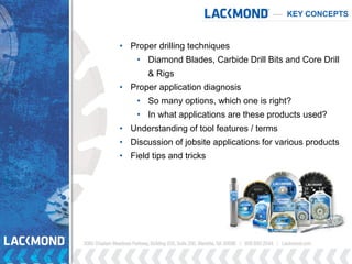 KEY CONCEPTS
• Proper drilling techniques
• Diamond Blades, Carbide Drill Bits and Core Drill
& Rigs
• Proper application diagnosis
• So many options, which one is right?
• In what applications are these products used?
• Understanding of tool features / terms
• Discussion of jobsite applications for various products
• Field tips and tricks
 