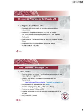 10/25/2012




Diretrizes do Programa de Certificação LPI


 O Programa de Certificação LPI é:
   – Projetado pela comunidade de profissionais, voluntários e
     educadores
   – Desafiador: Se você não estudar, você não vai passar!
   – De Alta qualidade: atestado por profissionais e pela indústria
   – Relevante
   – Independente: Treinamento pode ser feito com qualquer produto
     Linux
   – Respeitada e os profissionais tem orgulho de obtê-la
   – Válida em tudo o Mundo




Como Obter uma Certificação LPI

 Passo-a-Passo
   – Informe-se para conhencer a certificação e saber se atende aos
     seus objetivos e expectativas
   – Procure um Parceiro LPI para tirar dúvidas e fazer um
     treinamento
       • https://cs.lpi.org/caf/Xamman/partner (Faculdade Santo Agostinho)
   – Registre-se no lpi.org para obter seu LPI ID
   – Escolha um programa (LPIC-1, LPIC-2 ou LPIC-3)
   – Informe-se sobre a Política do LPI
   – Agende um exame ou fique de olho das datas de aplicação de
     provas
   – Faça o exame e passe!




                                                                                     7
 