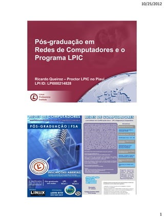 10/25/2012




Pós-graduação em
Redes de Computadores e o
Programa LPIC


Ricardo Queiroz – Proctor LPIC no Piauí
LPI ID: LPI000214828

     Linux
 R




     Professiona
     l
     Institute




                                                  1
 