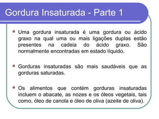Gordura Insaturada - Parte 1
    Uma gordura insaturada é uma gordura ou ácido
     graxo na qual uma ou mais ligações duplas estão
     presentes na cadeia do ácido graxo. São
     normalmente encontradas em estado líquido.

    Gorduras insaturadas são mais saudáveis que as
     gorduras saturadas.

    Os alimentos que contém gorduras insaturadas
     incluem o abacate, as nozes e os óleos vegetais, tais
     como, óleo de canola e óleo de oliva (azeite de oliva).
 