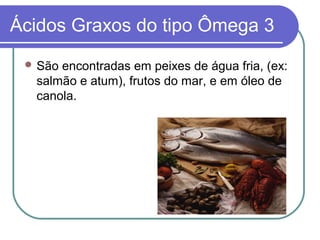 Ácidos Graxos do tipo Ômega 3
  Sãoencontradas em peixes de água fria, (ex:
  salmão e atum), frutos do mar, e em óleo de
  canola.
 