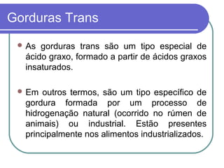 Gorduras Trans
  As gorduras trans são um tipo especial de
  ácido graxo, formado a partir de ácidos graxos
  insaturados.

  Em  outros termos, são um tipo específico de
  gordura formada por um processo de
  hidrogenação natural (ocorrido no rúmen de
  animais) ou industrial. Estão presentes
  principalmente nos alimentos industrializados.
 