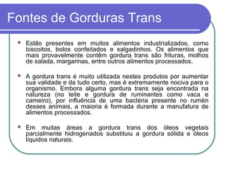 Fontes de Gorduras Trans
    Estão presentes em muitos alimentos industrializados, como
     biscoitos, bolos confeitados e salgadinhos. Os alimentos que
     mais provavelmente contêm gordura trans são frituras, molhos
     de salada, margarinas, entre outros alimentos processados.

    A gordura trans é muito utilizada nestes produtos por aumentar
     sua validade e da tudo certo, mas é extremamente nociva para o
     organismo. Embora alguma gordura trans seja encontrada na
     natureza (no leite e gordura de ruminantes como vaca e
     carneiro), por influência de uma bactéria presente no rumén
     desses animais, a maioria é formada durante a manufatura de
     alimentos processados.

    Em muitas áreas a gordura trans dos óleos vegetais
     parcialmente hidrogenados substituiu a gordura sólida e óleos
     líquidos naturais.
 