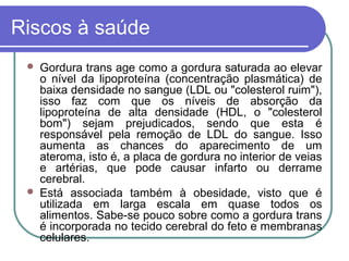 Riscos à saúde
    Gordura trans age como a gordura saturada ao elevar
     o nível da lipoproteína (concentração plasmática) de
     baixa densidade no sangue (LDL ou "colesterol ruim"),
     isso faz com que os níveis de absorção da
     lipoproteína de alta densidade (HDL, o "colesterol
     bom") sejam prejudicados, sendo que esta é
     responsável pela remoção de LDL do sangue. Isso
     aumenta as chances do aparecimento de um
     ateroma, isto é, a placa de gordura no interior de veias
     e artérias, que pode causar infarto ou derrame
     cerebral.
    Está associada também à obesidade, visto que é
     utilizada em larga escala em quase todos os
     alimentos. Sabe-se pouco sobre como a gordura trans
     é incorporada no tecido cerebral do feto e membranas
     celulares.
 