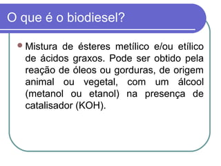 O que é o biodiesel?

  Mistura  de ésteres metílico e/ou etílico
   de ácidos graxos. Pode ser obtido pela
   reação de óleos ou gorduras, de origem
   animal ou vegetal, com um álcool
   (metanol ou etanol) na presença de
   catalisador (KOH).
 