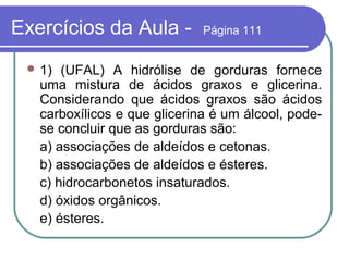 Exercícios da Aula -          Página 111


  1)  (UFAL) A hidrólise de gorduras fornece
   uma mistura de ácidos graxos e glicerina.
   Considerando que ácidos graxos são ácidos
   carboxílicos e que glicerina é um álcool, pode-
   se concluir que as gorduras são:
   a) associações de aldeídos e cetonas.
   b) associações de aldeídos e ésteres.
   c) hidrocarbonetos insaturados.
   d) óxidos orgânicos.
   e) ésteres.
 