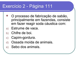 Exercício 2 - Página 111
     O processo de fabricação de sabão,
      principalmente em fazendas, consiste
      em fazer reagir soda cáustica com:
 a)   Estrume de vaca.
 b)   Chifre de boi.
 c)   Capim-gordura.
 d)   Ossada moída de animais.
 e)   Sebo dos animais.
 