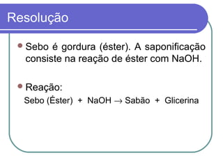 Resolução

  Sebo é gordura (éster). A saponificação
  consiste na reação de éster com NaOH.

  Reação:
  Sebo (Éster) + NaOH → Sabão + Glicerina
 