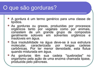 O que são gorduras?
    A gordura é um termo genérico para uma classe de
     lipídios.
    As gorduras ou graxas, produzidas por processos
     orgânicos tanto por vegetais como por animais,
     consistem de um grande grupo de compostos
     geralmente solúveis em solventes orgânicos e
     insolúveis em água.
    Sua insolubilidade na água deve-se à sua estrutura
     molecular, caracterizada por longas cadeias
     carbônicas. Por ter menor densidade, esta flutua
     quando misturada em água.
    As gorduras têm sua cadeia "quebradas" no
     organismo pela ação de uma enzima chamada lipase,
     produzida pelo pâncreas.
 