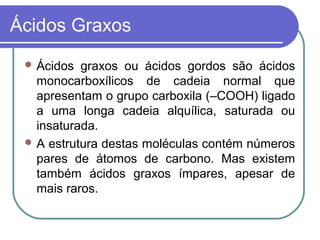 Ácidos Graxos
  Ácidos  graxos ou ácidos gordos são ácidos
   monocarboxílicos de cadeia normal que
   apresentam o grupo carboxila (–COOH) ligado
   a uma longa cadeia alquílica, saturada ou
   insaturada.
  A estrutura destas moléculas contém números
   pares de átomos de carbono. Mas existem
   também ácidos graxos ímpares, apesar de
   mais raros.
 