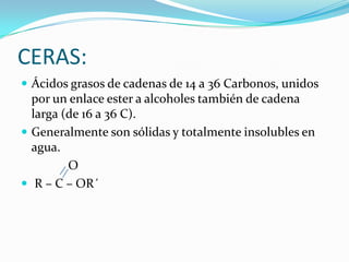 CERAS:Ácidos grasos de cadenas de 14 a 36 Carbonos, unidos por un enlace ester a alcoholes también de cadena larga (de 16 a 36 C).Generalmente son sólidas y totalmente insolubles en agua.               O R – C – OR´