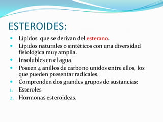 ESTEROIDES:Lípidos  que se derivan del esterano.Lípidos naturales o sintéticos con una diversidad fisiológica muy amplia.Insolubles en el agua.Poseen 4 anillos de carbono unidos entre ellos, los que pueden presentar radicales.Comprenden dos grandes grupos de sustancias:EsterolesHormonas esteroideas.