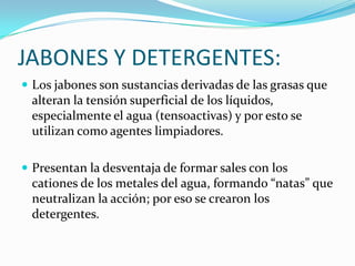 JABONES Y DETERGENTES:Los jabones son sustancias derivadas de las grasas que alteran la tensión superficial de los líquidos, especialmente el agua (tensoactivas) y por esto se utilizan como agentes limpiadores. Presentan la desventaja de formar sales con los cationes de los metales del agua, formando “natas” que neutralizan la acción; por eso se crearon los detergentes. 