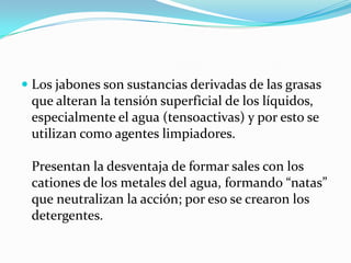 Los jabones son sustancias derivadas de las grasas que alteran la tensión superficial de los líquidos, especialmente el agua (tensoactivas) y por esto se utilizan como agentes limpiadores. Presentan la desventaja de formar sales con los cationes de los metales del agua, formando “natas” que neutralizan la acción; por eso se crearon los detergentes. 