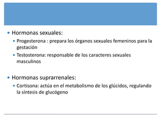  Hormonas sexuales:
   Progesterona : prepara los órganos sexuales femeninos para la
    gestación
   Testosterona: responsable de los caracteres sexuales
    masculinos


 Hormonas suprarrenales:
   Cortisona: actúa en el metabolismo de los glúcidos, regulando
    la síntesis de glucógeno
 