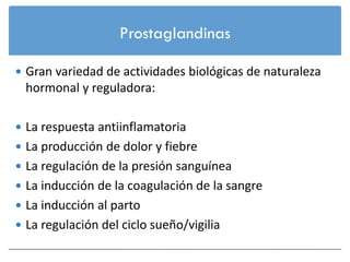 Prostaglandinas

 Gran variedad de actividades biológicas de naturaleza
 hormonal y reguladora:

 La respuesta antiinflamatoria
 La producción de dolor y fiebre
 La regulación de la presión sanguínea
 La inducción de la coagulación de la sangre
 La inducción al parto
 La regulación del ciclo sueño/vigilia
 