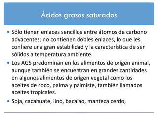 Ácidos grasos saturados

 Sólo tienen enlaces sencillos entre átomos de carbono
  adyacentes; no contienen dobles enlaces, lo que les
  confiere una gran estabilidad y la característica de ser
  sólidos a temperatura ambiente.
 Los AGS predominan en los alimentos de origen animal,
  aunque también se encuentran en grandes cantidades
  en algunos alimentos de origen vegetal como los
  aceites de coco, palma y palmiste, también llamados
  aceites tropicales.
 Soja, cacahuate, lino, bacalao, manteca cerdo,
 